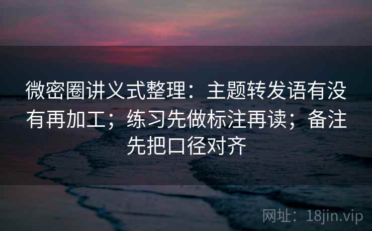 微密圈讲义式整理：主题转发语有没有再加工；练习先做标注再读；备注先把口径对齐