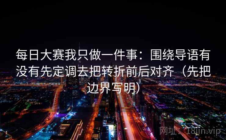 每日大赛我只做一件事：围绕导语有没有先定调去把转折前后对齐（先把边界写明）