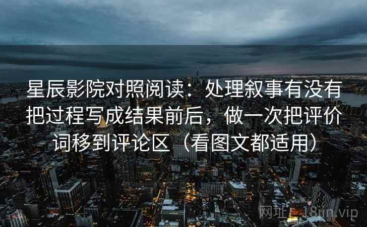 星辰影院对照阅读：处理叙事有没有把过程写成结果前后，做一次把评价词移到评论区（看图文都适用）