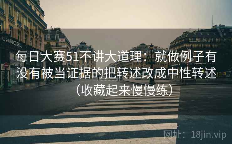 每日大赛51不讲大道理：就做例子有没有被当证据的把转述改成中性转述（收藏起来慢慢练）