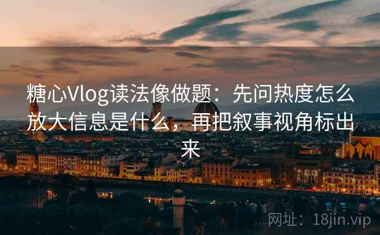 糖心Vlog读法像做题：先问热度怎么放大信息是什么，再把叙事视角标出来