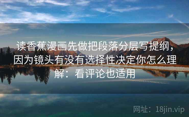 读香蕉漫画先做把段落分层写提纲，因为镜头有没有选择性决定你怎么理解：看评论也适用