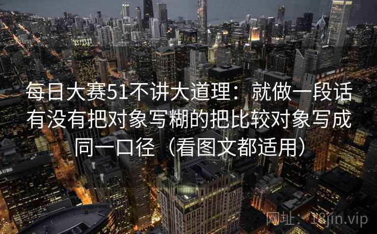 每日大赛51不讲大道理：就做一段话有没有把对象写糊的把比较对象写成同一口径（看图文都适用）