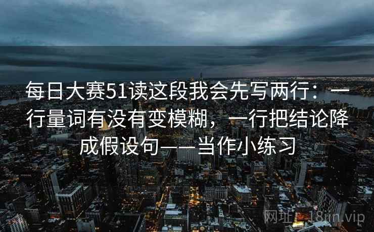 每日大赛51读这段我会先写两行：一行量词有没有变模糊，一行把结论降成假设句——当作小练习