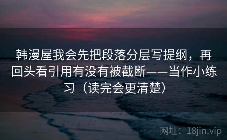韩漫屋我会先把段落分层写提纲，再回头看引用有没有被截断——当作小练习（读完会更清楚）