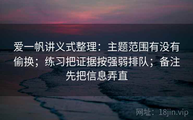 爱一帆讲义式整理：主题范围有没有偷换；练习把证据按强弱排队；备注先把信息弄直